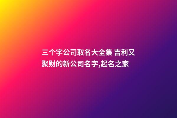 三个字公司取名大全集 吉利又聚财的新公司名字,起名之家